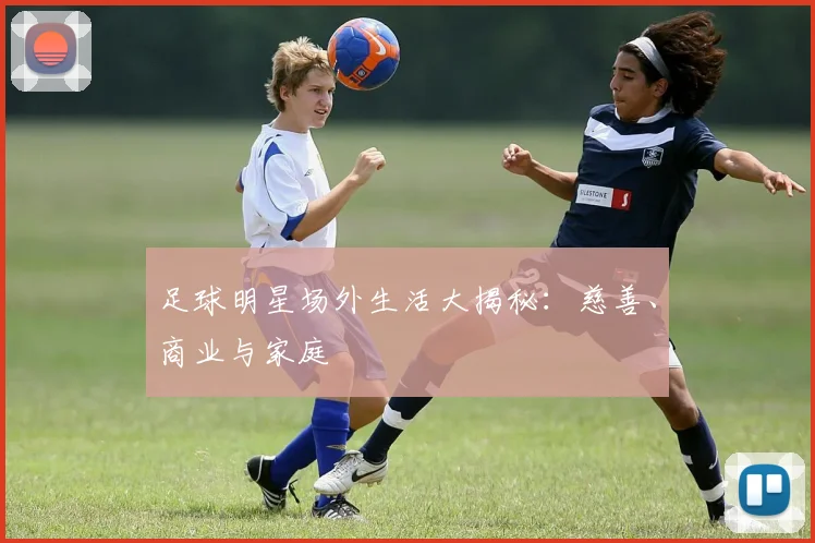 足球明星场外生活大揭秘：慈善、商业与家庭