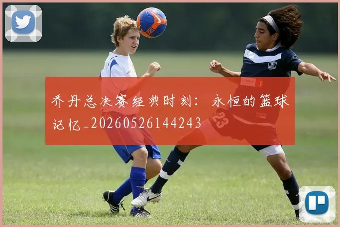 乔丹总决赛经典时刻：永恒的篮球记忆_20260526144243