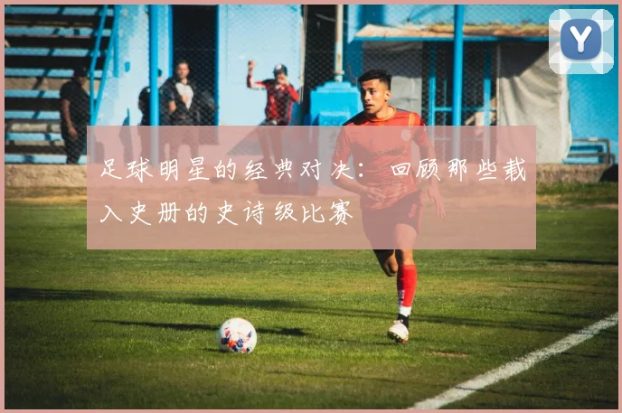 足球明星的经典对决：回顾那些载入史册的史诗级比赛