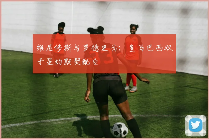 维尼修斯与罗德里戈：皇马巴西双子星的默契配合