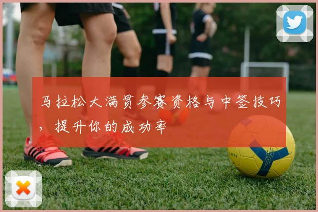 马拉松大满贯参赛资格与中签技巧，提升你的成功率
