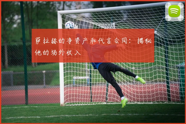 萨拉赫的净资产和代言合同：揭秘他的场外收入