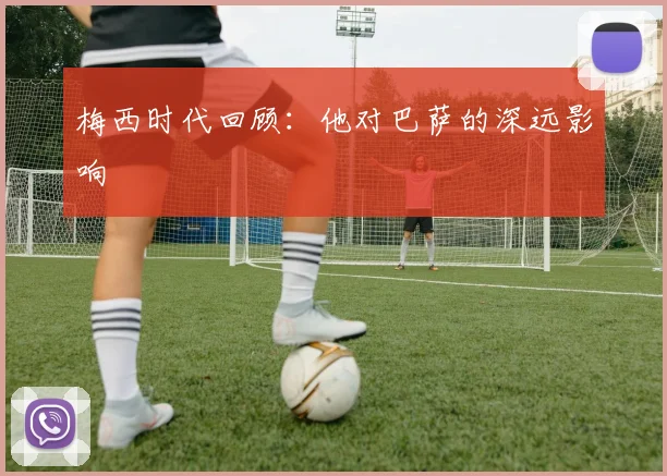 梅西时代回顾：他对巴萨的深远影响