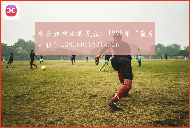 乔丹经典比赛复盘：1998年“最后一投”_20260605214526