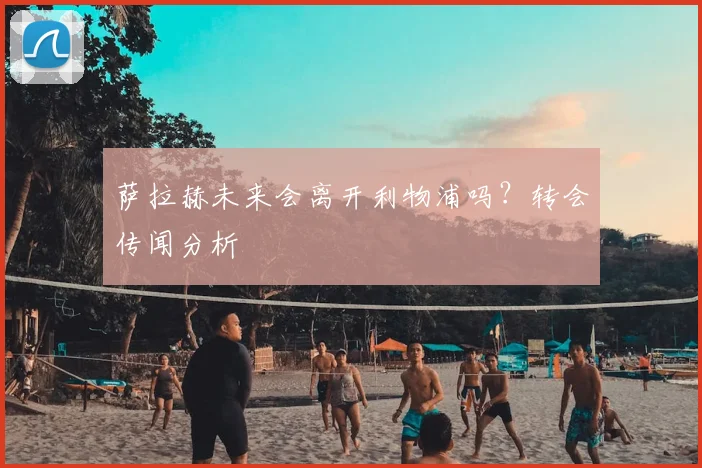萨拉赫未来会离开利物浦吗？转会传闻分析