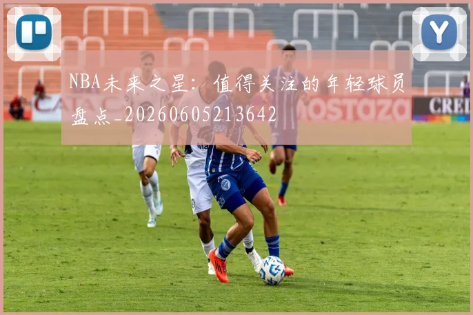 NBA未来之星：值得关注的年轻球员盘点_20260605213642