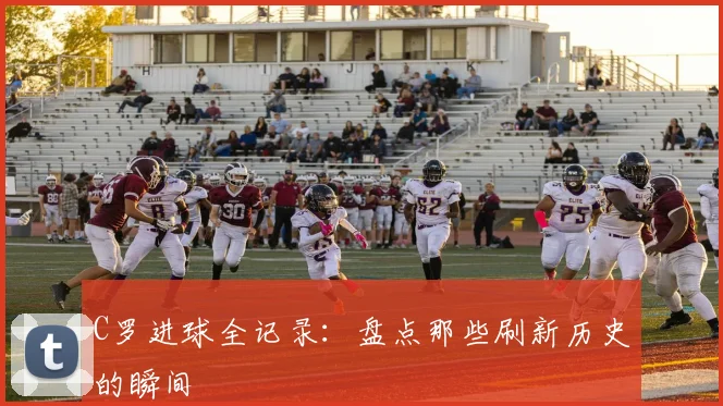 C罗进球全记录:盘点那些刷新历史的瞬间
