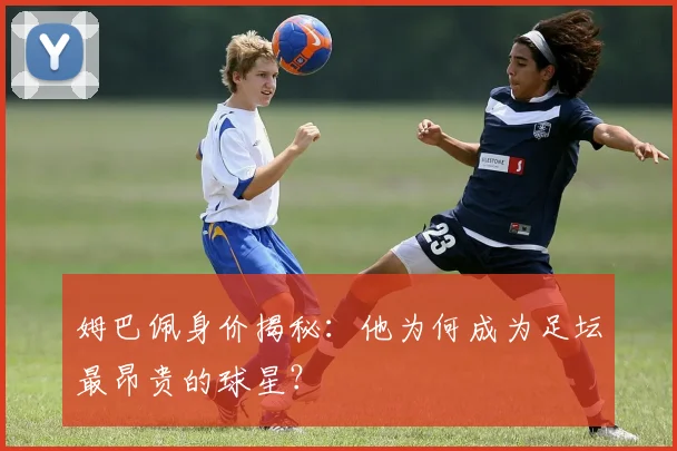姆巴佩身价揭秘：他为何成为足坛最昂贵的球星？