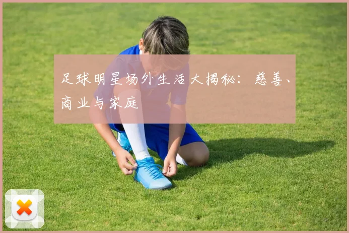 足球明星场外生活大揭秘：慈善、商业与家庭