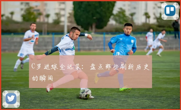 C罗进球全记录:盘点那些刷新历史的瞬间