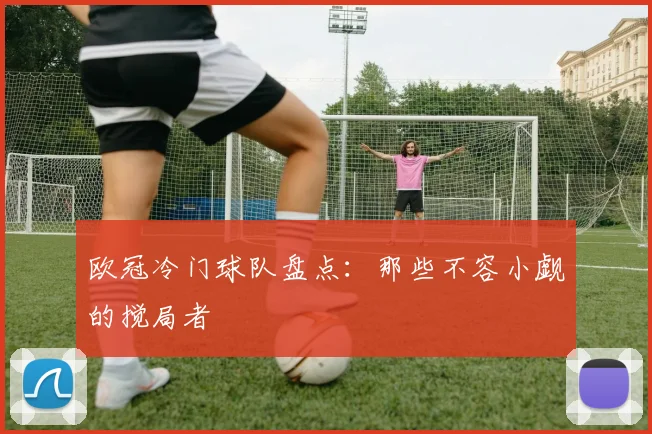 欧冠冷门球队盘点：那些不容小觑的搅局者