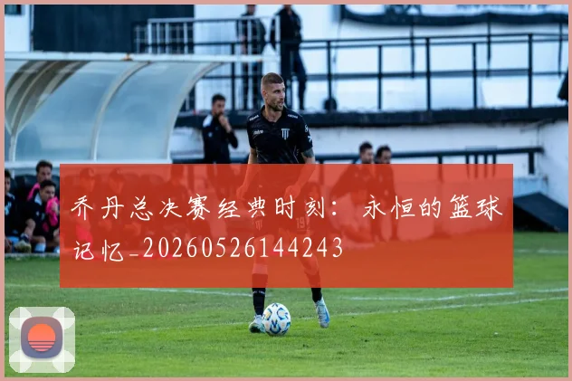 乔丹总决赛经典时刻：永恒的篮球记忆_20260526144243