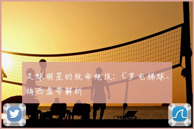 足球明星的致命绝技：C罗电梯球、梅西盘带解析
