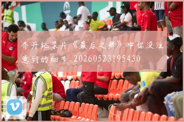 乔丹纪录片《最后之舞》中你没注意到的细节_20260523195430
