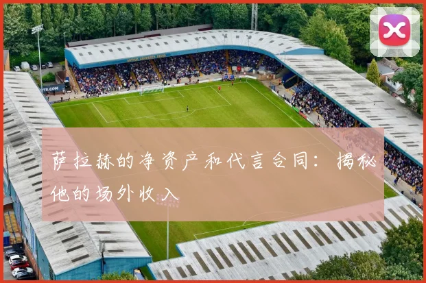 萨拉赫的净资产和代言合同：揭秘他的场外收入