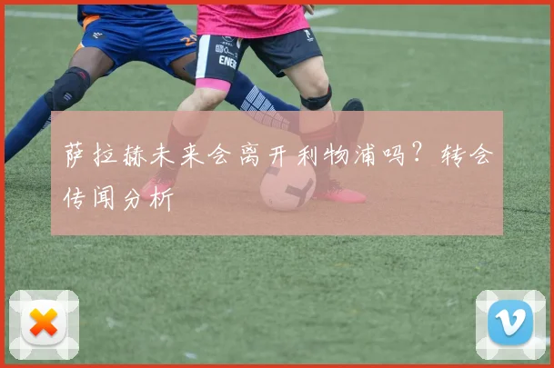 萨拉赫未来会离开利物浦吗？转会传闻分析