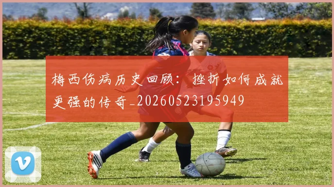 梅西伤病历史回顾：挫折如何成就更强的传奇_20260523195949