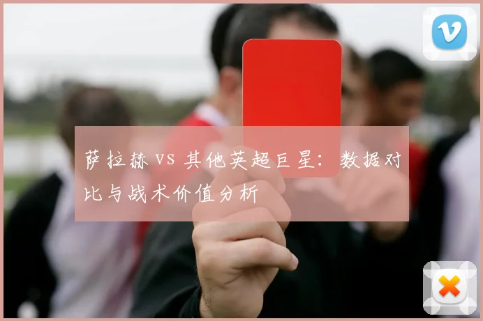 萨拉赫 vs 其他英超巨星：数据对比与战术价值分析