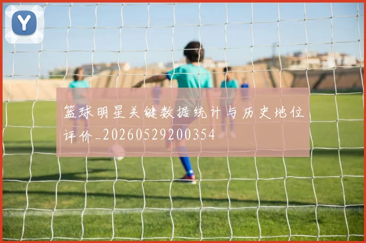 篮球明星关键数据统计与历史地位评价_20260529200354