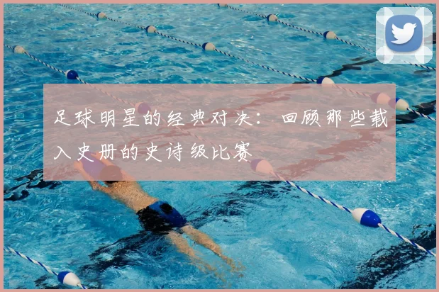 足球明星的经典对决：回顾那些载入史册的史诗级比赛