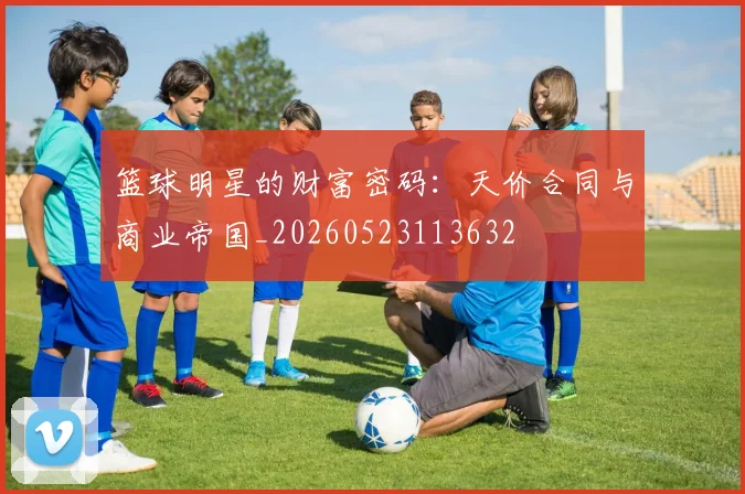 篮球明星的财富密码：天价合同与商业帝国_20260523113632