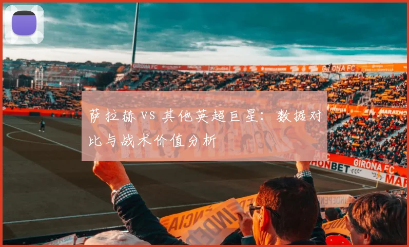 萨拉赫 vs 其他英超巨星：数据对比与战术价值分析