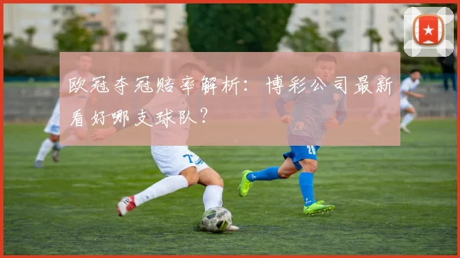 欧冠夺冠赔率解析：博彩公司最新看好哪支球队？